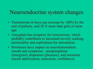 Neuroendocrine system changes
• Testosterone in boys can increase by 100% by the
end of puberty, and 20 X more than girls of same
age.
• Amygdala has receptors for testosterone, which
probably contributes to increased novelty seeking,
territoriality and exploration for stimulation.
• Hormones have impact on neurotransmitters,
moods and symptoms: norepinephrine
(energizer); dopamine (pleasure); and serotonin
(mood stabilization, relaxation, confidence)
 