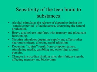 Sensitivity of the teen brain to
substances
• Alcohol stimulates the release of dopamine during the
“sensitive period” of adolescence, decreasing the natural
production.
• Heavy alcohol use interferes with memory and glutamate
functioning.
• Nicotine stimulates dopamine supply and affects other
neurotransmitters, allowing rapid addiction.
• Dopamine “squirts” result from computer games,
stimulating media, gambling and other high arousal
pursuits.
• Changes in circadian rhythms alter alert-fatigue signals,
affecting memory and biorhythms
 