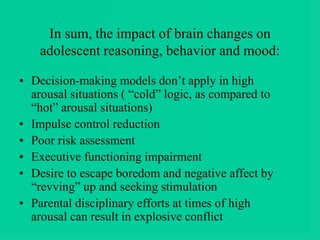 In sum, the impact of brain changes on
adolescent reasoning, behavior and mood:
• Decision-making models don’t apply in high
arousal situations ( “cold” logic, as compared to
“hot” arousal situations)
• Impulse control reduction
• Poor risk assessment
• Executive functioning impairment
• Desire to escape boredom and negative affect by
“revving” up and seeking stimulation
• Parental disciplinary efforts at times of high
arousal can result in explosive conflict
 