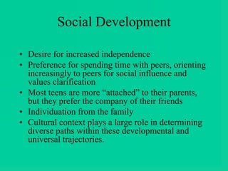Social Development
• Desire for increased independence
• Preference for spending time with peers, orienting
increasingly to peers for social influence and
values clarification
• Most teens are more “attached” to their parents,
but they prefer the company of their friends
• Individuation from the family
• Cultural context plays a large role in determining
diverse paths within these developmental and
universal trajectories.
 