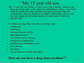 “My 15 year old son…
“ My 15 year old son, Randy, is rude, won’t talk at dinner, wants to just
hang out in his room, won’t share any information with us, cares more
about his electronics than anything, becomes irrational when we
confront him, hogs the bathroom, is highly emotionally reactive, and
has lied, snuck out and drank alcohol at a party and violated our
internet rules.”
“A website on drug abuse cited these warning signs:
• withdrawal
• moodiness
• increased family conflict
• argumentativeness
• over-reactivity to criticism
• sloppiness in appearance
• spending time isolating in room
• poor attitude
• disrespect
• loss of interest in family activities.”
“Does my son have a drug abuse problem?”
 