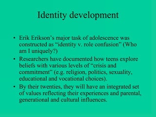 Identity development
• Erik Erikson’s major task of adolescence was
constructed as “identity v. role confusion” (Who
am I uniquely?)
• Researchers have documented how teens explore
beliefs with various levels of “crisis and
commitment” (e.g. religion, politics, sexuality,
educational and vocational choices).
• By their twenties, they will have an integrated set
of values reflecting their experiences and parental,
generational and cultural influences.
 
