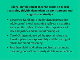 Moral development theories focus on moral
reasoning (highly dependent on environment and
cognitive maturity)
• Lawrence Kohlberg’s theory demonstrates that
adolescents’ moral reasoning reflects a maturing
value on the rights of others, the importance of
law and justice and universal principles.
• Carol Gilligan pioneered the special value that
females place on responsibility and the caring of
others for moral reasoning.
• Jonathan Haidt and others emphasize that moral
reasoning doesn’t necessarily dictate moral action.
 