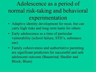 Adolescence as a period of
normal risk-taking and behavioral
experimentation
• Adaptive identity development for most, but can
carry high risks and long term harm for others
• Early adolescence as a time of particular
vulnerability (school failure, STD’s, substance
use)
• Family cohesiveness and authoritative parenting
are significant predictors for successful and safe
adolescent outcome (Baumrind; Shedler and
Block; Blum)
 