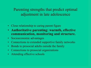 Parenting strengths that predict optimal
adjustment in late adolescence
• Close relationship to caring parent figure
• Authoritative parenting: warmth, effective
communication, monitoring and structure.
• Socioeconomic advantages
• Connections to extended supportive family networks
• Bonds to prosocial adults outside the family
• Connections to prosocial organizations
• Attending effective schools
 