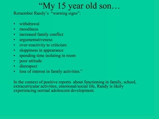 “My 15 year old son…
Remember Randy’s “warning signs”:
• withdrawal
• moodiness
• increased family conflict
• argumentativeness
• over-reactivity to criticism
• sloppiness in appearance
• spending time isolating in room
• poor attitude
• disrespect
• loss of interest in family activities.”
In the context of positive reports about functioning in family, school,
extracurricular activities, emotional/social life, Randy is likely
experiencing normal adolescent development.
 
