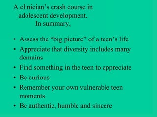 A clinician’s crash course in
adolescent development.
In summary,
• Assess the “big picture” of a teen’s life
• Appreciate that diversity includes many
domains
• Find something in the teen to appreciate
• Be curious
• Remember your own vulnerable teen
moments
• Be authentic, humble and sincere
 