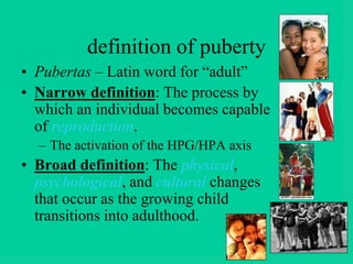 definition of puberty
• Pubertas – Latin word for “adult”
• Narrow definition: The process by
which an individual becomes capable
of reproduction.
– The activation of the HPG/HPA axis
• Broad definition: The physical,
psychological, and cultural changes
that occur as the growing child
transitions into adulthood.
 