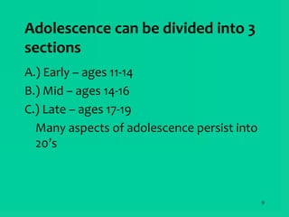9
Adolescence can be divided into 3
sections
A.) Early – ages 11-14
B.) Mid – ages 14-16
C.) Late – ages 17-19
Many aspects of adolescence persist into
20’s
 