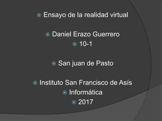  Ensayo de la realidad virtual
 Daniel Erazo Guerrero
 10-1
 San juan de Pasto
 Instituto San Francisco de Asís
 Informática
 2017
 