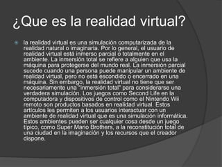 ¿Que es la realidad virtual?
 la realidad virtual es una simulación computarizada de la
realidad natural o imaginaria. Por lo general, el usuario de
realidad virtual está inmerso parcial o totalmente en el
ambiente. La inmersión total se refiere a alguien que usa la
máquina para protegerse del mundo real. La inmersión parcial
sucede cuando una persona puede manipular un ambiente de
realidad virtual, pero no está escondido o encerrado en una
máquina. Sin embargo, la realidad virtual no tiene que ser
necesariamente una "inmersión total" para considerarse una
verdadera simulación. Los juegos como Second Life en la
computadora y dispositivos de control como el Nintendo Wii
remoto son productos basados en realidad virtual. Estos
artículos les permiten a los usuarios interactuar con un
ambiente de realidad virtual que es una simulación informática.
Estos ambientes pueden ser cualquier cosa desde un juego
típico, como Super Mario Brothers, a la reconstitución total de
una ciudad en la imaginación y los recursos que el creador
dispone.
 