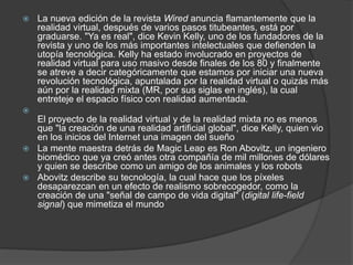  La nueva edición de la revista Wired anuncia flamantemente que la
realidad virtual, después de varios pasos titubeantes, está por
graduarse. "Ya es real", dice Kevin Kelly, uno de los fundadores de la
revista y uno de los más importantes intelectuales que defienden la
utopía tecnológica. Kelly ha estado involucrado en proyectos de
realidad virtual para uso masivo desde finales de los 80 y finalmente
se atreve a decir categóricamente que estamos por iniciar una nueva
revolución tecnológica, apuntalada por la realidad virtual o quizás más
aún por la realidad mixta (MR, por sus siglas en inglés), la cual
entreteje el espacio físico con realidad aumentada.

El proyecto de la realidad virtual y de la realidad mixta no es menos
que "la creación de una realidad artificial global", dice Kelly, quien vio
en los inicios del Internet una imagen del sueño
 La mente maestra detrás de Magic Leap es Ron Abovitz, un ingeniero
biomédico que ya creó antes otra compañía de mil millones de dólares
y quien se describe como un amigo de los animales y los robots
 Abovitz describe su tecnología, la cual hace que los píxeles
desaparezcan en un efecto de realismo sobrecogedor, como la
creación de una "señal de campo de vida digital" (digital life-field
signal) que mimetiza el mundo
 
