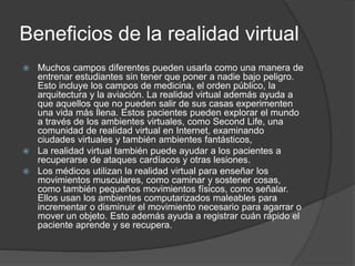 Beneficios de la realidad virtual
 Muchos campos diferentes pueden usarla como una manera de
entrenar estudiantes sin tener que poner a nadie bajo peligro.
Esto incluye los campos de medicina, el orden público, la
arquitectura y la aviación. La realidad virtual además ayuda a
que aquellos que no pueden salir de sus casas experimenten
una vida más llena. Estos pacientes pueden explorar el mundo
a través de los ambientes virtuales, como Second Life, una
comunidad de realidad virtual en Internet, examinando
ciudades virtuales y también ambientes fantásticos,
 La realidad virtual también puede ayudar a los pacientes a
recuperarse de ataques cardíacos y otras lesiones.
 Los médicos utilizan la realidad virtual para enseñar los
movimientos musculares, como caminar y sostener cosas,
como también pequeños movimientos físicos, como señalar.
Ellos usan los ambientes computarizados maleables para
incrementar o disminuir el movimiento necesario para agarrar o
mover un objeto. Esto además ayuda a registrar cuán rápido el
paciente aprende y se recupera.
 