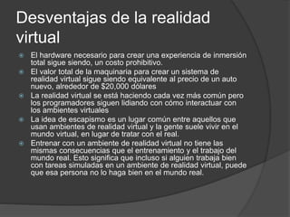 Desventajas de la realidad
virtual
 El hardware necesario para crear una experiencia de inmersión
total sigue siendo, un costo prohibitivo.
 El valor total de la maquinaria para crear un sistema de
realidad virtual sigue siendo equivalente al precio de un auto
nuevo, alrededor de $20,000 dólares
 La realidad virtual se está haciendo cada vez más común pero
los programadores siguen lidiando con cómo interactuar con
los ambientes virtuales
 La idea de escapismo es un lugar común entre aquellos que
usan ambientes de realidad virtual y la gente suele vivir en el
mundo virtual, en lugar de tratar con el real.
 Entrenar con un ambiente de realidad virtual no tiene las
mismas consecuencias que el entrenamiento y el trabajo del
mundo real. Esto significa que incluso si alguien trabaja bien
con tareas simuladas en un ambiente de realidad virtual, puede
que esa persona no lo haga bien en el mundo real.
 