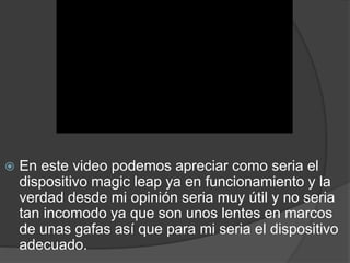  En este video podemos apreciar como seria el
dispositivo magic leap ya en funcionamiento y la
verdad desde mi opinión seria muy útil y no seria
tan incomodo ya que son unos lentes en marcos
de unas gafas así que para mi seria el dispositivo
adecuado.
 