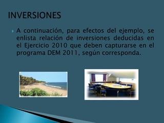    A continuación, para efectos del ejemplo, se
    enlista relación de inversiones deducidas en
    el Ejercicio 2010 que deben capturarse en el
    programa DEM 2011, según corresponda.
 