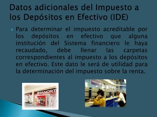    Para determinar el impuesto acreditable por
    los depósitos en efectivo que alguna
    institución del Sistema financiero le haya
    recaudado,     debe    llenar   las    carpetas
    correspondientes al impuesto a los depósitos
    en efectivo. Este dato le será de utilidad para
    la determinación del impuesto sobre la renta.
 