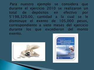 Para nuestro ejemplo se considera que
durante el ejercicio 2010 se realizaron un
total   de  depósitos   en   efectivo  por
5’198,320.00, cantidad a la cual se le
disminuye el exento de 105,000 pesos,
correspondiente a siete meses del ejercicio
durante los que excedieron del monto
exento.
 