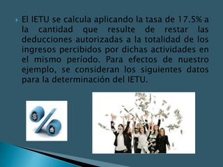    El IETU se calcula aplicando la tasa de 17.5% a
    la cantidad que resulte de restar las
    deducciones autorizadas a la totalidad de los
    ingresos percibidos por dichas actividades en
    el mismo período. Para efectos de nuestro
    ejemplo, se consideran los siguientes datos
    para la determinación del IETU.
 