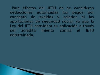 Para efectos del IETU no se consideran
deducciones autorizadas los pagos por
concepto de sueldos y salarios ni las
aportaciones de seguridad social, ya que la
Ley del IETU considera su aplicación a través
del   acredita  miento    contra    el   IETU
determinado.
 
