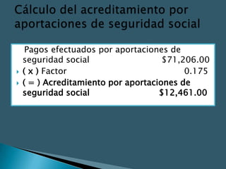 Pagos efectuados por aportaciones de
    seguridad social                  $71,206.00
   ( x ) Factor                           0.175
   ( = ) Acreditamiento por aportaciones de
    seguridad social                 $12,461.00
 