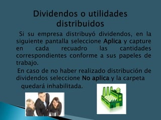 Si su empresa distribuyó dividendos, en la
siguiente pantalla seleccione Aplica y capture
en     cada    recuadro     las     cantidades
correspondientes conforme a sus papeles de
trabajo.
 En caso de no haber realizado distribución de
dividendos seleccione No aplica y la carpeta
   quedará inhabilitada.
 