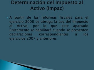    A partir de las reformas fiscales para el
    ejercicio 2008 se abroga la Ley del Impuesto
    al Activo, por lo que este apartado
    únicamente se habilitará cuando se presenten
    declaraciones     correspondientes    a  los
    ejercicios 2007 y anteriores
 