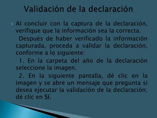    Al concluir con la captura de la declaración,
    verifique que la información sea la correcta.
     Después de haber verificado la información
    capturada, proceda a validar la declaración,
    conforme a lo siguiente:
     1. En la carpeta del año de la declaración
    seleccione la imagen.
     2. En la siguiente pantalla, dé clic en la
    imagen y se abre un mensaje que pregunta si
    desea ejecutar la validación de la declaración;
    dé clic en Sí.
 