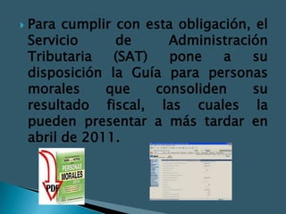    Para cumplir con esta obligación, el
    Servicio     de      Administración
    Tributaria   (SAT)   pone    a   su
    disposición la Guía para personas
    morales     que    consoliden    su
    resultado fiscal, las cuales la
    pueden presentar a más tardar en
    abril de 2011.
 