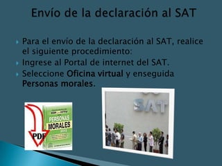    Para el envío de la declaración al SAT, realice
    el siguiente procedimiento:
   Ingrese al Portal de internet del SAT.
   Seleccione Oficina virtual y enseguida
    Personas morales.
 