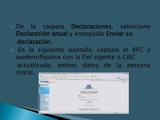    De la carpeta Declaraciones, seleccione
    Declaración anual y enseguida Enviar su
    declaración.
    En la siguiente pantalla, capture el RFC y
    auidentífiquese con la Fiel vigente o CIEC
    actualizada; ambos datos de la persona
    moral.
 