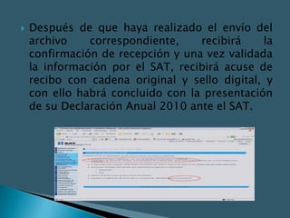    Después de que haya realizado el envío del
    archivo    correspondiente,    recibirá    la
    confirmación de recepción y una vez validada
    la información por el SAT, recibirá acuse de
    recibo con cadena original y sello digital, y
    con ello habrá concluido con la presentación
    de su Declaración Anual 2010 ante el SAT.
 