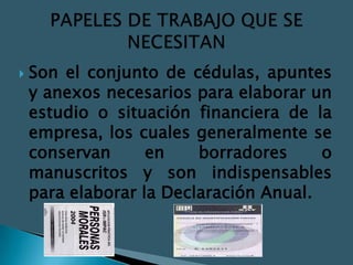   Son el conjunto de cédulas, apuntes
    y anexos necesarios para elaborar un
    estudio o situación financiera de la
    empresa, los cuales generalmente se
    conservan      en    borradores     o
    manuscritos y son indispensables
    para elaborar la Declaración Anual.
 