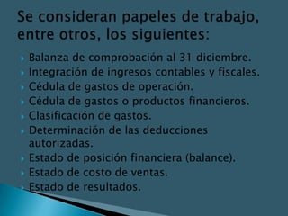    Balanza de comprobación al 31 diciembre.
   Integración de ingresos contables y fiscales.
   Cédula de gastos de operación.
   Cédula de gastos o productos financieros.
   Clasificación de gastos.
   Determinación de las deducciones
    autorizadas.
   Estado de posición financiera (balance).
   Estado de costo de ventas.
   Estado de resultados.
 