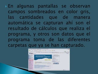    En algunas pantallas se observan
    campos sombreados en color gris,
    las cantidades que de manera
    automática se capturan ahí son el
    resultado de cálculos que realiza el
    programa, y otros son datos que el
    programa toma de las diferentes
    carpetas que ya se han capturado.
 
