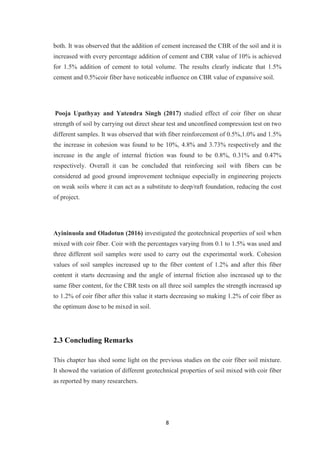 8
both. It was observed that the addition of cement increased the CBR of the soil and it is
increased with every percentage addition of cement and CBR value of 10% is achieved
for 1.5% addition of cement to total volume. The results clearly indicate that 1.5%
cement and 0.5%coir fiber have noticeable influence on CBR value of expansive soil.
Pooja Upathyay and Yatendra Singh (2017) studied effect of coir fiber on shear
strength of soil by carrying out direct shear test and unconfined compression test on two
different samples. It was observed that with fiber reinforcement of 0.5%,1.0% and 1.5%
the increase in cohesion was found to be 10%, 4.8% and 3.73% respectively and the
increase in the angle of internal friction was found to be 0.8%, 0.31% and 0.47%
respectively. Overall it can be concluded that reinforcing soil with fibers can be
considered ad good ground improvement technique especially in engineering projects
on weak soils where it can act as a substitute to deep/raft foundation, reducing the cost
of project.
Ayininuola and Oladotun (2016) investigated the geotechnical properties of soil when
mixed with coir fiber. Coir with the percentages varying from 0.1 to 1.5% was used and
three different soil samples were used to carry out the experimental work. Cohesion
values of soil samples increased up to the fiber content of 1.2% and after this fiber
content it starts decreasing and the angle of internal friction also increased up to the
same fiber content, for the CBR tests on all three soil samples the strength increased up
to 1.2% of coir fiber after this value it starts decreasing so making 1.2% of coir fiber as
the optimum dose to be mixed in soil.
2.3 Concluding Remarks
This chapter has shed some light on the previous studies on the coir fiber soil mixture.
It showed the variation of different geotechnical properties of soil mixed with coir fiber
as reported by many researchers.
 