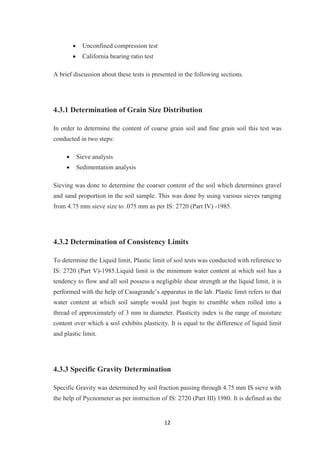 12
 Unconfined compression test
 California bearing ratio test
A brief discussion about these tests is presented in the following sections.
4.3.1 Determination of Grain Size Distribution
In order to determine the content of coarse grain soil and fine grain soil this test was
conducted in two steps:
 Sieve analysis
 Sedimentation analysis
Sieving was done to determine the coarser content of the soil which determines gravel
and sand proportion in the soil sample. This was done by using various sieves ranging
from 4.75 mm sieve size to .075 mm as per IS: 2720 (Part IV) -1985.
4.3.2 Determination of Consistency Limits
To determine the Liquid limit, Plastic limit of soil tests was conducted with reference to
IS: 2720 (Part V)-1985.Liquid limit is the minimum water content at which soil has a
tendency to flow and all soil possess a negligible shear strength at the liquid limit, it is
performed with the help of Casagrande’s apparatus in the lab. Plastic limit refers to that
water content at which soil sample would just begin to crumble when rolled into a
thread of approximately of 3 mm in diameter. Plasticity index is the range of moisture
content over which a soil exhibits plasticity. It is equal to the difference of liquid limit
and plastic limit.
4.3.3 Specific Gravity Determination
Specific Gravity was determined by soil fraction passing through 4.75 mm IS sieve with
the help of Pycnometer as per instruction of IS: 2720 (Part III) 1980. It is defined as the
 