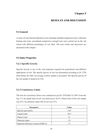 17
Chapter 5
RESULTS AND DISCUSSION
5.1 General
A series of conventional laboratory tests including standard compaction tests, California
bearing ratio tests, unconfined compressive strength tests were carried out on the soil
mixed with different percentages of coir fiber. The tests results and discussion are
presented in this chapter.
5.2 Index Properties
5.2.1 Specific Gravity
Specific Gravity is one of the vital properties required for geotechnical and different
applications of soil. The specific gravity of soil was determined according to IS: 2720
(Part III/Sec II) 1980. An average of three sample is accounted. The Specific gravity of
the soil sample is found to be 2.65.
5.2.2 Consistency Limits
The tests for consistency limits were conducted as per IS: 2720 (Part V) 1985. From the
Fig. 5.2, the liquid limit of soil was observed as 26.5%. Plastic limit of the soil sample
was 21%. So, plasticity index (PI) of soil was 5.5%
Parameter Value
Specific gravity(G) 2.65
Liquid Limit 26.5
Plastic Limit 21
Plasticity Index 5.5
Optimum Moisture Content (OMC)% 11
 