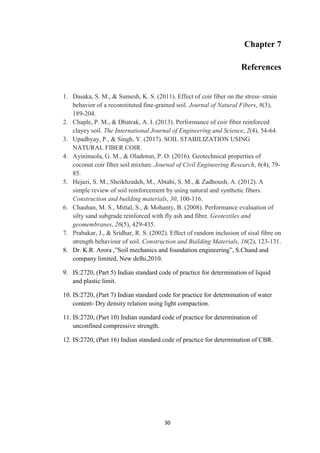 30
Chapter 7
References
1. Dasaka, S. M., & Sumesh, K. S. (2011). Effect of coir fiber on the stress–strain
behavior of a reconstituted fine-grained soil. Journal of Natural Fibers, 8(3),
189-204.
2. Chaple, P. M., & Dhatrak, A. I. (2013). Performance of coir fiber reinforced
clayey soil. The International Journal of Engineering and Science, 2(4), 54-64.
3. Upadhyay, P., & Singh, Y. (2017). SOIL STABILIZATION USING
NATURAL FIBER COIR.
4. Ayininuola, G. M., & Oladotun, P. O. (2016). Geotechnical properties of
coconut coir fiber soil mixture. Journal of Civil Engineering Research, 6(4), 79-
85.
5. Hejazi, S. M., Sheikhzadeh, M., Abtahi, S. M., & Zadhoush, A. (2012). A
simple review of soil reinforcement by using natural and synthetic fibers.
Construction and building materials, 30, 100-116.
6. Chauhan, M. S., Mittal, S., & Mohanty, B. (2008). Performance evaluation of
silty sand subgrade reinforced with fly ash and fibre. Geotextiles and
geomembranes, 26(5), 429-435.
7. Prabakar, J., & Sridhar, R. S. (2002). Effect of random inclusion of sisal fibre on
strength behaviour of soil. Construction and Building Materials, 16(2), 123-131.
8. Dr. K.R. Arora ,”Soil mechanics and foundation engineering”, S.Chand and
company limited, New delhi,2010.
9. IS:2720, (Part 5) Indian standard code of practice for determination of liquid
and plastic limit.
10. IS:2720, (Part 7) Indian standard code for practice for determination of water
content- Dry density relation using light compaction.
11. IS:2720, (Part 10) Indian standard code of practice for determination of
unconfined compressive strength.
12. IS:2720, (Part 16) Indian standard code of practice for determination of CBR.
 