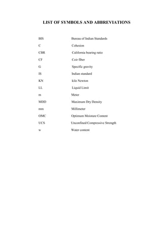 LIST OF SYMBOLS AND ABBREVIATIONS
BIS Bureau of Indian Standards
C Cohesion
CBR California bearing ratio
CF Coir fiber
G Specific gravity
IS Indian standard
KN kilo Newton
LL Liquid Limit
m Meter
MDD Maximum Dry Density
mm Millimeter
OMC Optimum Moisture Content
UCS Unconfined Compressive Strength
w Water content
 