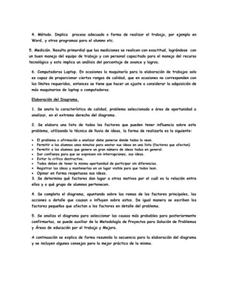 4. Método. Implica proceso adecuado o forma de realizar el trabajo, por ejemplo en
Word, y otros programas para el alumno etc.
5. Medición. Resulta primordial que las mediciones se realicen con exactitud, lográndose con
un buen manejo del equipo de trabajo y con personal capacitado para el manejo del recurso
tecnológico y esto implica un análisis del porcentaje de avance y logros.
6. Computadoras Laptop. En ocasiones la maquinaría para la elaboración de trabajos solo
es capaz de proporcionar ciertos rangos de calidad, que en ocasiones no corresponden con
los límites requeridos, entonces se tiene que hacer un ajuste o considerar la adquisición de
más maquinarias de laptop o computadoras.
Elaboración del Diagrama.
1. Se anota la característica de calidad, problema seleccionado o área de oportunidad a
analizar, en el extremo derecho del diagrama.
2. Se elabora una lista de todos los factores que pueden tener influencia sobre este
problema, utilizando la técnica de lluvia de ideas, la forma de realizarla es la siguiente:
 El problema o afirmación a analizar debe ponerse donde todos lo vean.
 Permitir a los alumnos unos minutos para anotar sus ideas en una lista (factores que afectan).
 Permitir a los alumnos que genere un gran número de ideas todas en general.
 Dar confianza para que se expresen sin interrupciones, sus ideas.
 Evitar la crítica destructiva.
 Todos deben de tener la misma oportunidad de participar sin diferencias.
 Registrar las ideas y mantenerlas en un lugar visible para que todos lean.
 Opinar en forma respetuosa sus ideas.
3. Se determina qué factores dan lugar a otros motivos por el cuál es la relación entre
ellos y a qué grupo de alumnos pertenecen.
4. Se completa el diagrama, apuntando sobre las ramas de los factores principales, las
acciones a detalle que causan o influyen sobre estos. De igual manera se escriben los
factores pequeños que afectan a los factores en detalle del problema.
5. Se analiza el diagrama para seleccionar las causas más probables para posteriormente
confirmarlas, se puede auxiliar de la Metodología de Proyectos para Solución de Problemas
y Áreas de educación por el trabajo y Mejora.
A continuación se explica de forma resumida la secuencia para la elaboración del diagrama
y se incluyen algunos consejos para la mejor práctica de la misma.
 