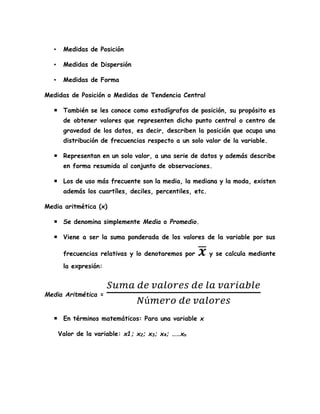• Medidas de Posición
• Medidas de Dispersión
• Medidas de Forma
Medidas de Posición o Medidas de Tendencia Central
 También se les conoce como estadígrafos de posición, su propósito es
de obtener valores que representen dicho punto central o centro de
gravedad de los datos, es decir, describen la posición que ocupa una
distribución de frecuencias respecto a un solo valor de la variable.
 Representan en un solo valor, a una serie de datos y además describe
en forma resumida al conjunto de observaciones.
 Los de uso más frecuente son la media, la mediana y la moda, existen
además los cuartíles, deciles, percentiles, etc.
Media aritmética (x)
 Se denomina simplemente Media o Promedio.
 Viene a ser la suma ponderada de los valores de la variable por sus
frecuencias relativas y lo denotaremos por 𝒙̅ y se calcula mediante
la expresión:
Media Aritmética =
𝑆𝑢𝑚𝑎 𝑑𝑒 𝑣𝑎𝑙𝑜𝑟𝑒𝑠 𝑑𝑒 𝑙𝑎 𝑣𝑎𝑟𝑖𝑎𝑏𝑙𝑒
𝑁ú𝑚𝑒𝑟𝑜 𝑑𝑒 𝑣𝑎𝑙𝑜𝑟𝑒𝑠
 En términos matemáticos: Para una variable x
Valor de la variable: x1; x2; x3; x4; ……xn
 