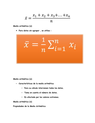 𝑥̅ =
𝑥1 + 𝑥2 + 𝑥3+. . . +𝑥 𝑛
𝑛
Media aritmética (x)
 Para datos sin agrupar , se utiliza :
Media aritmética (x)
• Características de la media aritmética
• Para su cálculo intervienen todos los datos.
• Toma en cuenta el número de datos.
• Es afectada por los valores extremos.
Media aritmética (x)
Propiedades de la Media Aritmética
𝑥̅ =
1
𝑛
𝑥𝑖
𝑛
𝑖=1
 
