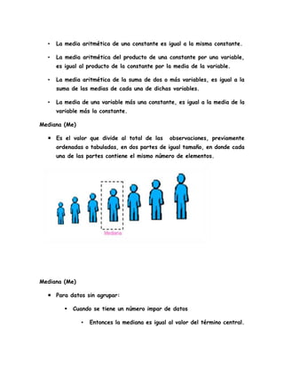 • La media aritmética de una constante es igual a la misma constante.
• La media aritmética del producto de una constante por una variable,
es igual al producto de la constante por la media de la variable.
• La media aritmética de la suma de dos o más variables, es igual a la
suma de las medias de cada una de dichas variables.
• La media de una variable más una constante, es igual a la media de la
variable más la constante.
Mediana (Me)
 Es el valor que divide al total de las observaciones, previamente
ordenadas o tabuladas, en dos partes de igual tamaño, en donde cada
una de las partes contiene el mismo número de elementos.
Mediana (Me)
 Para datos sin agrupar:
 Cuando se tiene un número impar de datos
▪ Entonces la mediana es igual al valor del término central.
 