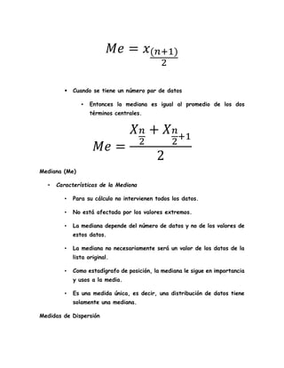𝑀𝑒 = 𝑥(𝑛+1)
2
 Cuando se tiene un número par de datos
▪ Entonces la mediana es igual al promedio de los dos
términos centrales.
𝑀𝑒 =
𝑋 𝑛
2
+ 𝑋 𝑛
2
+1
2
Mediana (Me)
• Características de la Mediana
• Para su cálculo no intervienen todos los datos.
• No está afectada por los valores extremos.
• La mediana depende del número de datos y no de los valores de
estos datos.
• La mediana no necesariamente será un valor de los datos de la
lista original.
• Como estadígrafo de posición, la mediana le sigue en importancia
y usos a la media.
• Es una medida única, es decir, una distribución de datos tiene
solamente una mediana.
Medidas de Dispersión
 