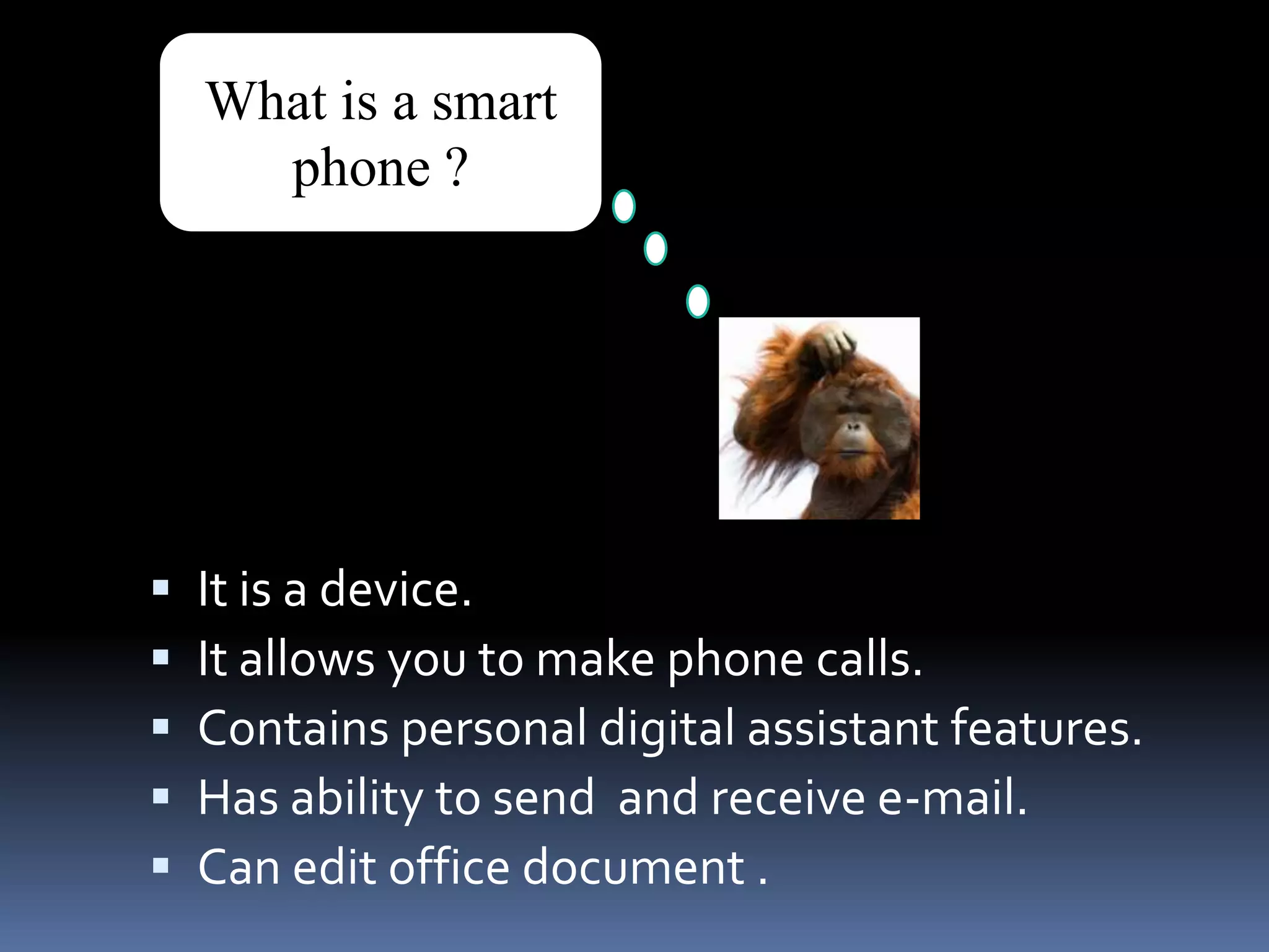What is a smart phone ?It is a device.It allows you to make phone calls.Contains personal digital assistant features.Has ability to send  and receive e-mail.Can edit office document .