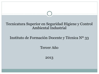 Tecnicatura Superior en Seguridad Higiene y Control
Ambiental Industrial
Instituto de Formación Docente y Técnica Nº 33
Tercer Año
2013

 