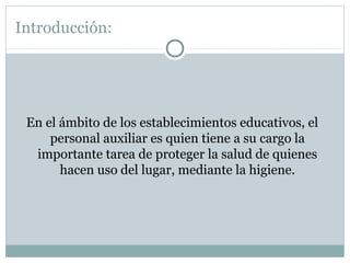 Introducción:

En el ámbito de los establecimientos educativos, el
personal auxiliar es quien tiene a su cargo la
importante tarea de proteger la salud de quienes
hacen uso del lugar, mediante la higiene.

 