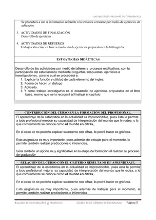 Universidad Nacional de Chimborazo
Se procederá a dar la información referente a la temática a tratarse por medio de ejercicios de
aplicación
3. ACTIVIDADES DE FINALIZACIÓN
Desarrollo de ejercicios
4. ACTIVIDADES DE REFUERZO
Trabajo extra clase en base a resolución de ejercicios propuestos en la bibliografía
ESTRATEGIAS DIDÁCTICAS
Desarrollo de las actividades por medio de talleres y procesos explicativos, con la
participación del estudiantado mediante preguntas, respuestas, ejercicios e
investigaciones, para lo cual se procederá a:
1. Explicar la función y utilidad de cada elemento del ingles.
2. Forma de hacer un dialogo
3. Aplicarlo
4. Y como trabajo investigativo es el desarrollo de ejercicios propuestos en el libro
base, mismo que se lo recogerá al finalizar el capítulo
CONTRIBUCIÓN DEL CURSO EN LA FORMACIÓN DEL PROFESIONAL.
El aprendizaje de la estadística en la actualidad es imprescindible, pues ésta le permite
a todo profesional mejorar su capacidad de interpretación del mundo que le rodea, o lo
que comúnmente se conoce como el mundo en cifras,.
En el caso de no poderlo explicar solamente con cifras, lo podrá hacer co gráficos.
Esta asignatura es muy importante, pues además de trabajar para el momento, le
permite también realizar predicciones o inferencias,
Será también un aporte muy significativo en la etapa de formación al realizar su proceso
de graduación
RELACIÓN DEL CURSO CON EL CRITERIO RESULTADO DE APRENDIZAJE.
El aprendizaje de la estadística en la actualidad es imprescindible, pues ésta le permite
a todo profesional mejorar su capacidad de interpretación del mundo que le rodea, o lo
que comúnmente se conoce como el mundo en cifras,.
En el caso de no poderlo explicar solamente con cifras, lo podrá hacer co gráficos.
Esta asignatura es muy importante, pues además de trabajar para el momento, le
permite también realizar predicciones o inferencias
Escuela de Contabilidad y Auditoría Sílabo de la Cátedra de Estadística Página 5
 