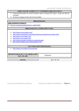 Universidad Nacional de Chimborazo
ASPECTOS DE CONDUCTA Y COMPORTAMIENTO ETICO
 Formar profesionales de criterio honesto, pues el manejo del ingles, exige este tipo de
actitudes.
 En base al código de ética de la Universidad
BIBLIOGRAFÍA BÁSICA
BIBLIOGRAFÍA
1.- http://es.wikipedia.org/wiki/Idioma_ingl%C3%A9s
BIBLIOGRAFÍA COMPLEMENTARIA
 http://www.mansioningles.com/
 http://www.monografias.com/trabajos16/manual-ingles/manual-ingles.shtml
 http://www.curso-ingles.com/
 http://www.curso-ingles.com/
 http://www.youtube.com/watch?v=RpO7wfVHcvM
 http://www.fulbright.org.ec/web/pag.php?c=621
LECTURAS RECOMENDADAS
 http://www.curso-ingles.com/nivel3.php
RESPONSABLE DE LA ELABORACIÓN
DEL SILABO
Originales
FECHA 2013 05 08
Escuela de Contabilidad y Auditoría Sílabo de la Cátedra de Estadística Página 6
 